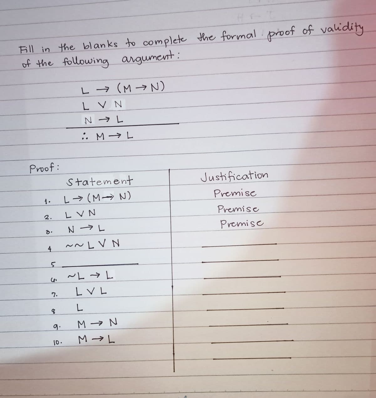 H
Bill in the blanks to complete the formal proof of validity
of the following argument:
L → (M → N)
L V N
. M→ L
Proof:
Statement
Justification
L→ (M→ N)
Premise
1.
L V N
Premise
2.
Premise
る。
4
~~LV N
L V L
7.
9.
M → N
M → L
10.
