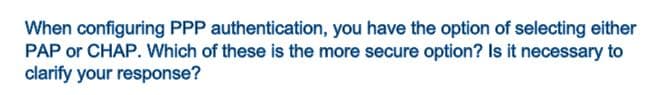 When configuring PPP authentication, you have the option of selecting either
PAP or CHAP. Which of these is the more secure option? Is it necessary to
clarify your response?
