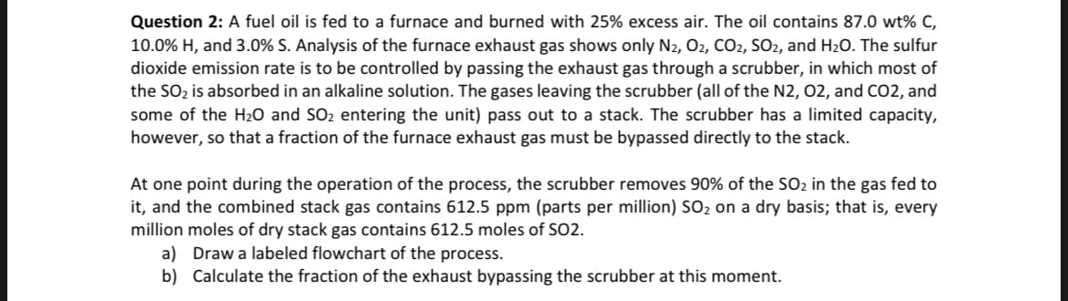 Question 2: A fuel oil is fed to a furnace and burned with 25% excess air. The oil contains 87.0 wt% C,
10.0% H, and 3.0% S. Analysis of the furnace exhaust gas shows only N2, O2, CO2, SO2, and H₂O. The sulfur
dioxide emission rate is to be controlled by passing the exhaust gas through a scrubber, in which most of
the SO₂ is absorbed in an alkaline solution. The gases leaving the scrubber (all of the N2, 02, and CO2, and
some of the H₂O and SO₂ entering the unit) pass out to a stack. The scrubber has a limited capacity,
however, so that a fraction of the furnace exhaust gas must be bypassed directly to the stack.
At one point during the operation of the process, the scrubber removes 90% of the SO₂ in the gas fed to
it, and the combined stack gas contains 612.5 ppm (parts per million) SO₂ on a dry basis; that is, every
million moles of dry stack gas contains 612.5 moles of SO2.
a) Draw a labeled flowchart of the process.
b) Calculate the fraction of the exhaust bypassing the scrubber at this moment.