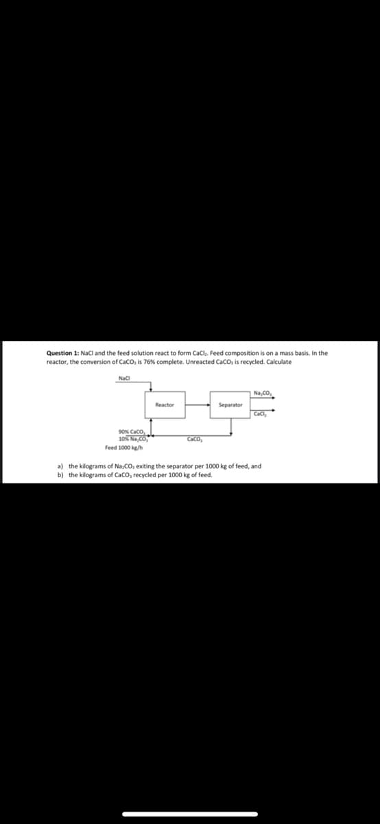 Question 1: NaCl and the feed solution react to form CaCl₂. Feed composition is on a mass basis. In the
reactor, the conversion of CaCO, is 76% complete. Unreacted CaCO, is recycled. Calculate
NaCl
a) the kilograms
b) the kilograms
90% CaCO
10% Na CO
Feed 1000 kg/h
Reactor
caco,
Separator
Na,CO,
CaCl₂
Na:CO, exiting the separator per 1000 kg of feed, and
CaCO, recycled per 1000 kg of feed.