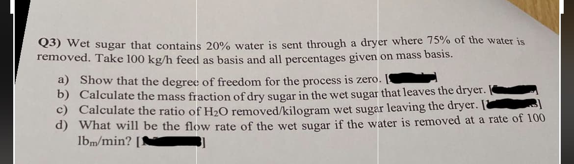 Q3) Wet sugar that contains 20% water is sent through a dryer where 75% of the water is
removed. Take 100 kg/h feed as basis and all percentages given on mass basis.
a) Show that the degree of freedom for the process is zero.
b) Calculate the mass fraction of dry sugar in the wet sugar that leaves the dryer.
c) Calculate the ratio of H₂O removed/kilogram wet sugar leaving the dryer.
d) What will be the flow rate of the wet sugar if the water is removed at a rate of 100
lbm/min? [1