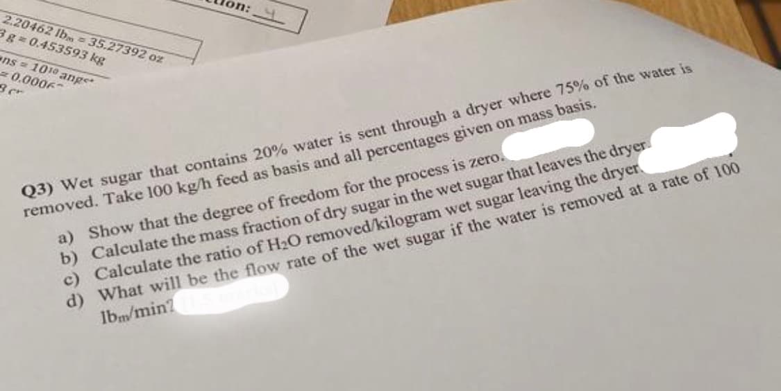 2.20462 lb 35.27392 oz
3g=0.453593 kg
ens 1010 angst
0.0006
3 cr
on:
Q3) Wet sugar that contains 20% water is sent through a dryer where 75% of the water is
removed. Take 100 kg/h feed as basis and all percentages given on mass basis.
a) Show that the degree of freedom for the process is zero.
b) Calculate the mass fraction of dry sugar in the wet sugar that leaves the dryer
c) Calculate the ratio of H₂O removed/kilogram wet sugar leaving the dryer
d) What will be the flow rate of the wet sugar if the water is removed at a rate of 100
lbm/min?