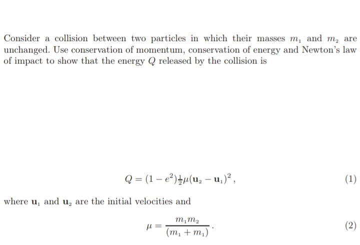 Consider a collision between two particles in which their masses m, and m, are
unchanged. Use conservation of momentum, conservation of energy and Newton's law
of impact to show that the energy Q released by the collision is
Q = (1 – e?)+µ(u, – u,)² ,
(1)
where u, and u, are the initial velocities and
m,m2
(2)
= 11
(т, + m,)
