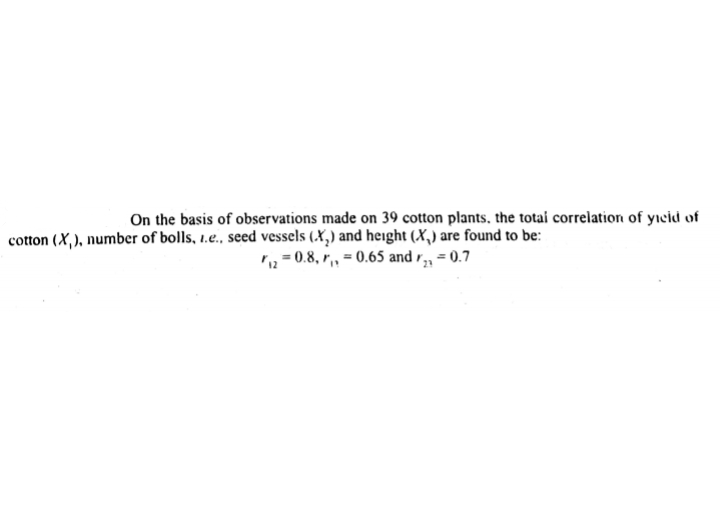 On the basis of observations made on 39 cotton plants, the totai correlation of yıeid of
cotton (X,), number of bolls, 1.e., seed vessels (.X,) and height (X,) are found to be:
,= 0.8, r,, = 0.65 and r, = 0.7
23
