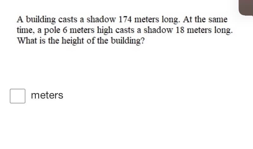 A building casts a shadow 174 meters long. At the same
time, a pole 6 meters high casts a shadow 18 meters long.
What is the height of the building?
meters
