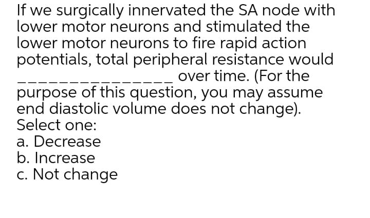 If we surgically innervated the SA node with
lower motor neurons and stimulated the
lower motor neurons to fire rapid action
potentials, total peripheral resistance would
over time. (For the
purpose of this question, you may assume
end diastolic volume does not change).
Select one:
a. Decrease
b. Increase
c. Not change
