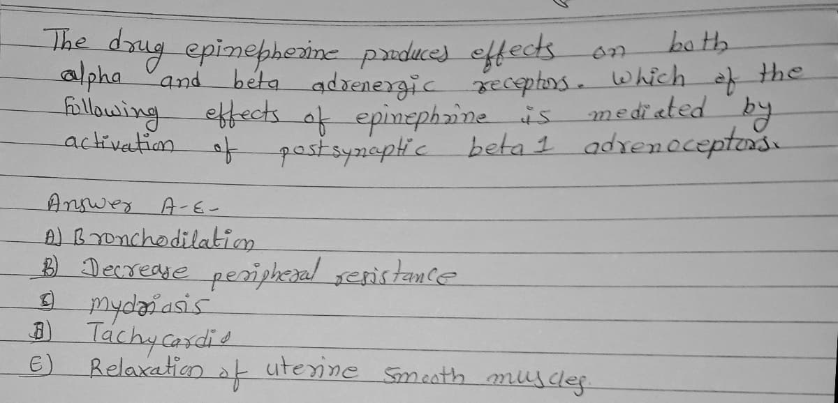 The drug epinepherine paduce) eftects
alpha and
llowing effects of epinephine is
ba th
adrenergic receptors. which
mediated
by
beta 1 adrenoceptens.
the
activetion
f postsynepti c
Answer A-E-
A) Bronchodilation
Decreae peripheral seristance
mydaiasis
Đ)
Táchycasdis
E)
Relaxation
at uterine Smaath musdeg
.
of
