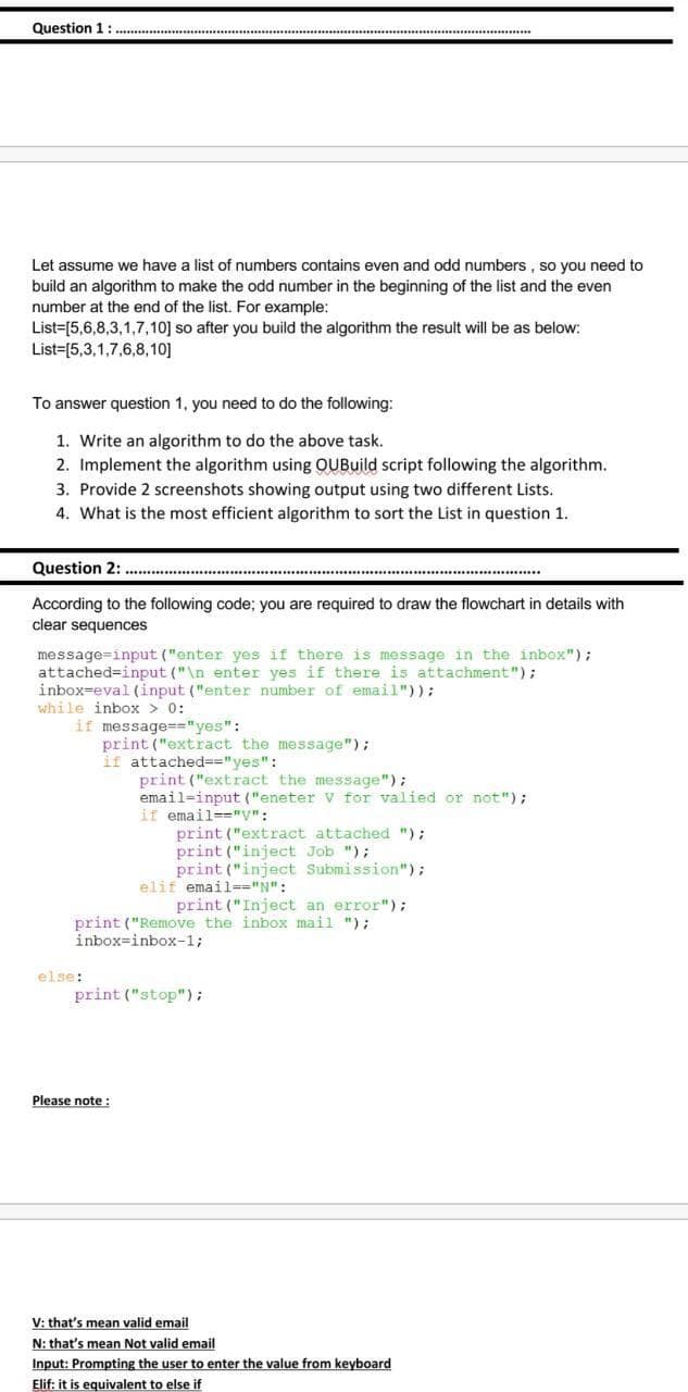 Question 1:.
***
Let assume we have a list of numbers contains even and odd numbers , so you need to
build an algorithm to make the odd number in the beginning of the list and the even
number at the end of the list. For example:
List=[5,6,8,3,1,7,10] so after you build the algorithm the result will be as below:
List=[5,3,1,7,6,8,10]
To answer question 1, you need to do the following:
1. Write an algorithm to do the above task.
2. Implement the algorithm using QUBuild script following the algorithm.
3. Provide 2 screenshots showing output using two different Lists.
4. What is the most efficient algorithm to sort the List in question 1.
Question 2:
According to the following code; you are required to draw the flowchart in details with
clear sequences
message=input ("enter yes if there is message in the inbox");
attached=input ("\n enter yes if there is attachment");
inbox=eval (input ("enter number of email"));
while inbox > 0:
if message=="yes":
print ("extract the message");
if attached=="yes":
print ("extract the message");
email=input ("eneter v for valied or not");
if email=-"y":
print ("extract attached ");
print ("inject Job ");
print ("inject Submission");
elif email-="N":
print ("Inject an error");
print ("Remove the inbox mail ");
inbox=inbox-1;
else:
print ("stop");
Please note :
V: that's mean valid email
N: that's mean Not valid email
Input: Prompting the user to enter the value from keyboard
Elif: it is equivalent to else if
