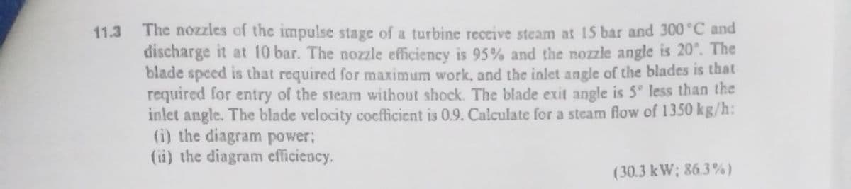 11.3 The nozzles of the impulse stage of a turbine receive steam at 15 bar and 300°C and
discharge it at 10 bar. The nozzle efficiency is 95% and the nozzle angle is 20°. The
blade speed is that required for maximum work, and the inlet angle of the blades is that
required for entry of the steam without shock. The blade exit angle is 5° less than the
inlet angle. The blade velocity cocfficient is 0.9. Calculate for a steam flow of 1350 kg/h:
(i) the diagram power;
(ii) the diagram efficiency.
(30.3 kW; 86.3%)
