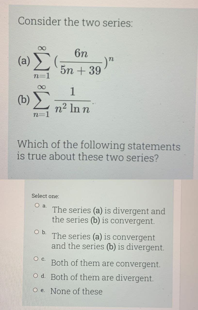 Consider the two series:
6n
(a)
5n + 39
n=1
1
(b)
n2 In n
n=1
Which of the following statements
is true about these two series?
Select one:
Oa.
The series (a) is divergent and
the series (b) is convergent.
Ob.
The series (a) is convergent
and the series (b) is divergent.
Both of them are convergent.
O d. Both of them are divergent.
O e. None of these
