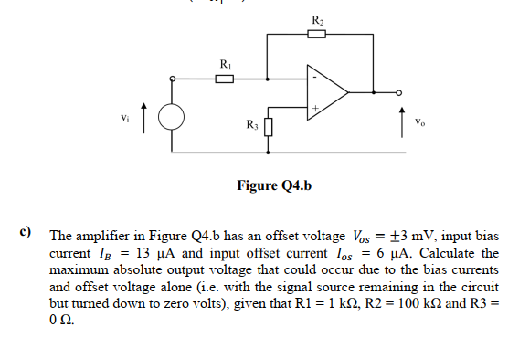 RI
R3
Ve
Figure Q4.b
c)
The amplifier in Figure Q4.b has an offset voltage Vos = ±3 mV, input bias
current Ig = 13 µA and input offset current los = 6 µA. Calculate the
maximum absolute output voltage that could occur due to the bias currents
and offset voltage alone (i.e. with the signal source remaining in the circuit
but turned down to zero volts), given that R1 = 1 kN, R2 = 100 kN and R3 =
