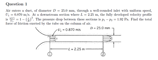 Question 1
Air enters a duct, of diameter D = 25.0 mm, through a well-rounded inlet with uniform speed,
U = 0.870 m/s. At a downstream section where L = 2.25 m, the fully developed velocity profile
is 40 = 1- ()*. The pressure drop between these sections is pi – P2 = 1.92 Pa. Find the total
force of friction exerted by the tube on the column of air.
D = 25.0 mm
Uz = 0.870 m/s
L = 2.25 m
