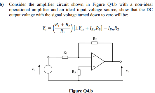 b) Consider the amplifier circuit shown in Figure Q4.b with a non-ideal
operational amplifier and an ideal input voltage source, show that the DC
output voltage with the signal voltage turned down to zero will be:
R1 + R2Y
V, = ( 2)[+Vos + lapR3] – lenR2
R,
R2
RI
R3
Vo
Figure Q4.b
