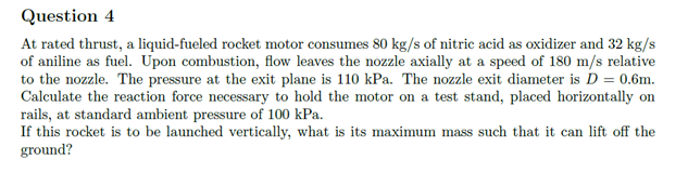 Question 4
At rated thrust, a liquid-fueled rocket motor consumes 80 kg/s of nitric acid as oxidizer and 32 kg/s
of aniline as fuel. Upon combustion, flow leaves the nozzle axially at a speed of 180 m/s relative
to the nozzle. The pressure at the exit plane is 110 kPa. The nozzle exit diameter is D = 0.6m.
Calculate the reaction force necessary to hold the motor on a test stand, placed horizontally on
rails, at standard ambient pressure of 100 kPa.
If this rocket is to be launched vertically, what is its maximum mass such that it can lift off the
ground?
