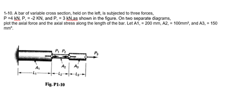 1-10. A bar of variable cross section, held on the left, is subjected to three forces,
P=4 kN, P. = -2 KN, and P, = 3 KN.as shown in the figure. On two separate diagrams,
plot the axial force and the axial stress along the length of the bar. Let A1, = 200 mm, A2, = 100mm?, and A3, = 150
mm".
P. P
Az
Aj
Fig. Pl-10
