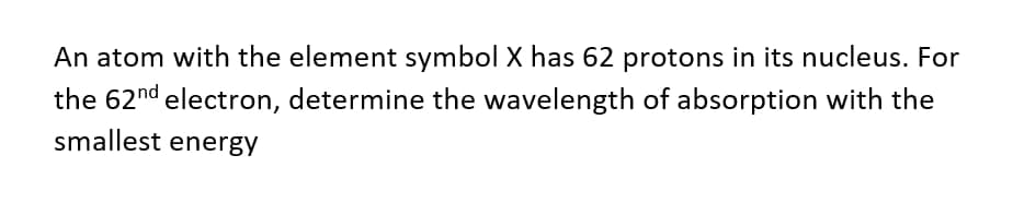 An atom with the element symbol X has 62 protons in its nucleus. For
the 62nd electron, determine the wavelength of absorption with the
smallest energy
