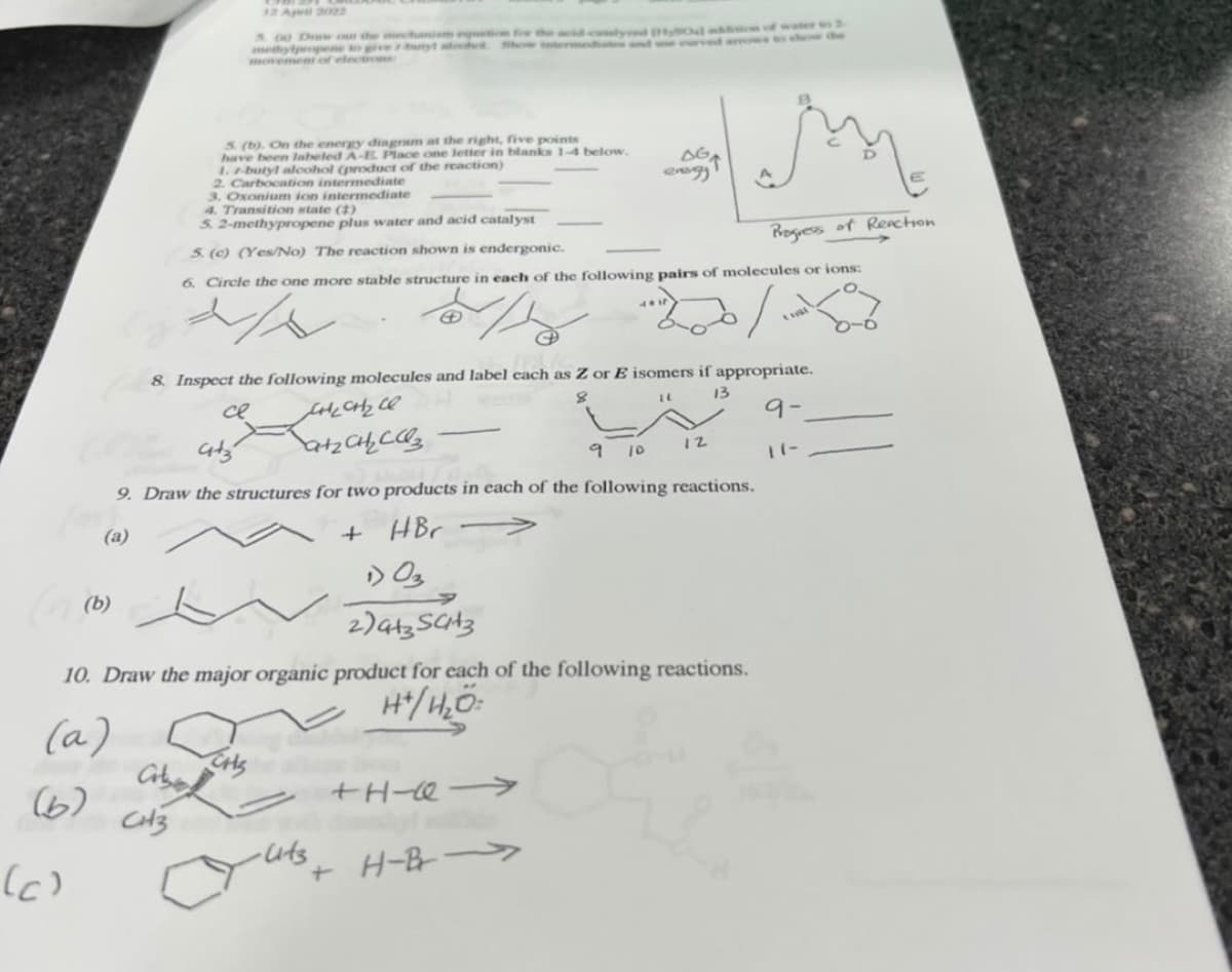 12 April 2022
S 00 Drw o the mechanim eti
medylpropene to ve uryt adot Show
movement of electro
a of water
wto shonw
5. (b). On the energy diagram at the right, five points
have been labeled A-E. Place one letter in blanks 1-4 below.
1.-butyl aloohol (product of the reaction)
2. Carbocation intermediate
3. Oxonium ion intermediate
4. Transition state ()
5. 2-methypropene plus water and acid catalyst
AGA
5. (c) (Yes/No) The reaction shown is endergonic.
Rogiess of Reaction
6. Circle the one more stable structure in each of the following pairs of molecules or ions:
8. Inspect the following molecules and label cach as Z or E isomers if appropriate.
13
ce
9-
9 10
12
9. Draw the structures for two products in each of the following reactions.
(a)
HBr
(b)
10. Draw the major organic product for each of the following reactions.
H/H,Ö:
(a)
(6)
+H- >
(6)
-uts
+ H-B
