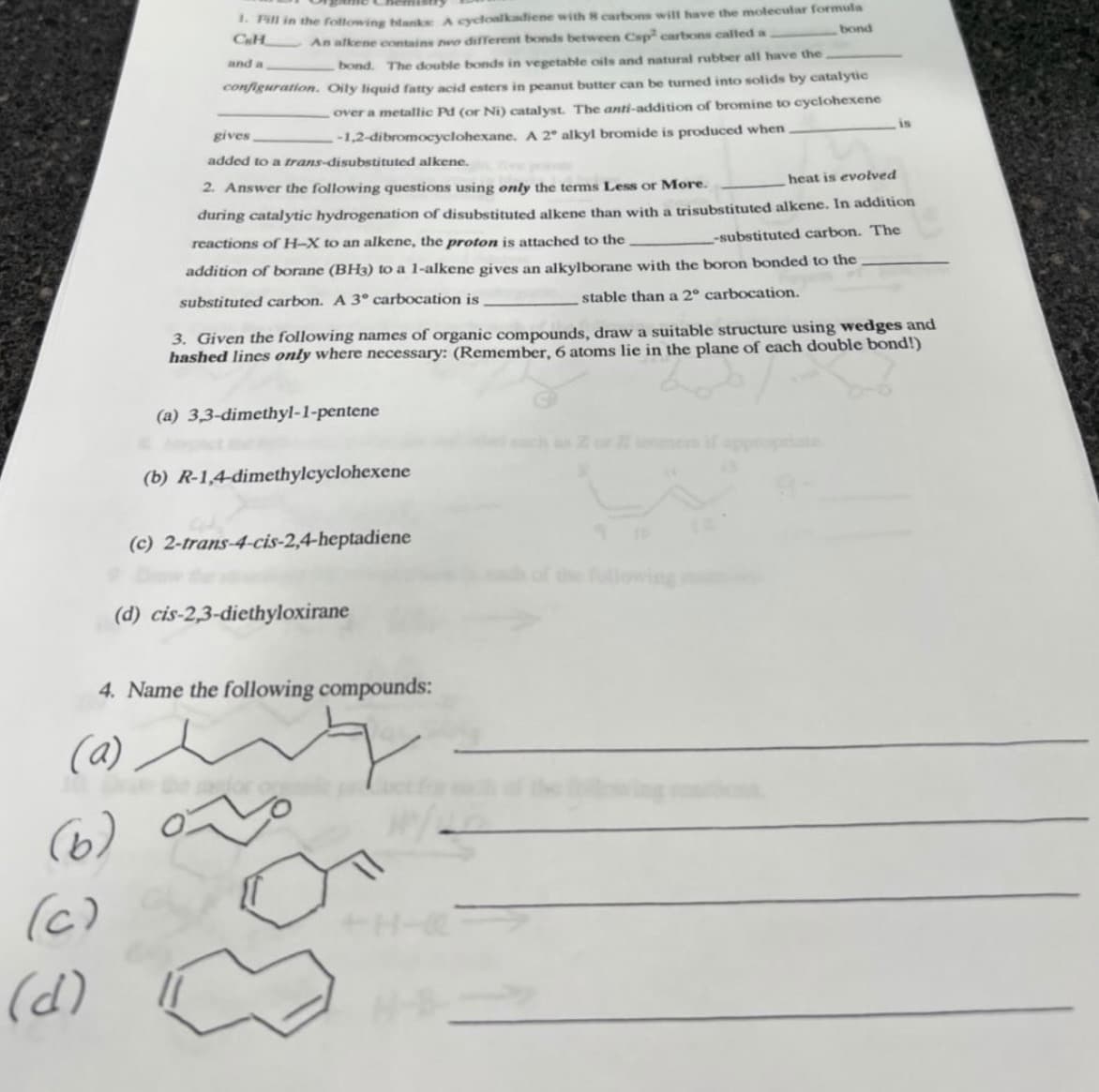 * Pill in the following blanke A cycloalkadiene with 8 carbons will have the molecular formula
CH
An alkene contains wo different bonds between Csp carbons called a
bond
and a
bond. The double bonds in vegetable oils and natural rubber all have the
configuration. Oily liquid fatty acid esters in peanut butter can be turned into solids by catalytic
over a metallic Pd (or Ni) catalyst. The anti-addition of bromine to cyclohexene
-1,2-dibromocyclohexane. A 2° alkyl bromide is produced when
gives
is
added to a trans-disubstituted alkene.
2. Answer the following questions using only the terms Less or More.
heat is evolved
during catalytic hydrogenation of disubstituted alkene than with a trisubstituted alkene. In addition
reactions of H-X to an alkene, the proton is attached to the.
-substituted carbon. The
addition of borane (BH3) to a 1-alkene gives an alkylborane with the boron bonded to the
substituted carbon. A 3° carbocation is
stable than a 2° carbocation.
3. Given the following names of organic compounds, draw a suitable structure using wedges and
hashed lines only where necessary: (Remember, 6 atoms lie in the plane of each double bond!)
(a) 3,3-dimethyl-1-pentene
(b) R-1,4-dimethylcyclohexene
(c) 2-trans-4-cis-2,4-heptadiene
llowing
(d) cis-2,3-diethyloxirane
4. Name the following compounds:
(a)
(6)
(c)
+H-
(d)
