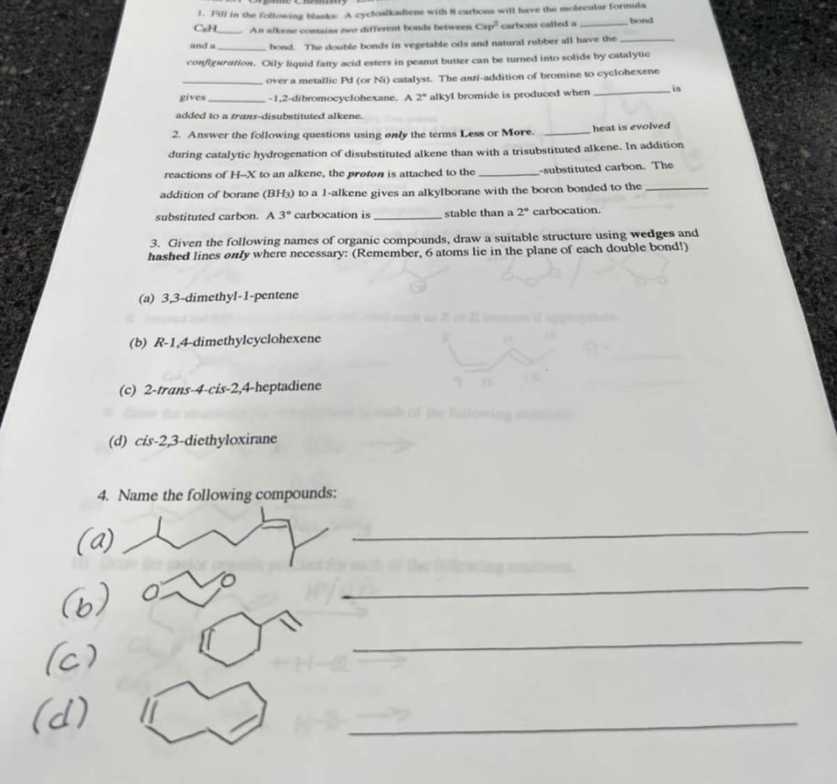 * Pill in the following blanks A cycloalkadiene with 8 cartons will have the molecular formula
CH An alkene cowtains wo dirferent bonds between Csp carbons called a
bond
and a
bond. The double bonds in vegetable oils and natural rubber all have the
configuration. Oily liquid fatty acid esters in peanut butter can be turned into solids by catalytic
over a metallic Pd (or Ni) catalyst. The anti-addition of bromine to cyclohexene
gives
-1,2-dibromocyclohexane. A 2° alkyl bromide is produced when
is
added to a trans-disubstituted alkene.
2. Answer the following questions using only the terms Less or More.
heat is evolved
during catalytic hydrogenation of disubstituted alkene than with a trisubstituted alkene. In addition
reactions of H-X to an alkene, the proton is attached to the
-substituted carbon. The
addition of borane (BH3) to a 1-alkene gives an alkylborane with the boron bonded to the
substituted carbon. A 3° carbocation is
stable than a 2° carbocation.
3. Given the following names of organic compounds, draw a suitable structure using wedges and
hashed lines only where necessary: (Remember, 6 atoms lie in the plane of each double bond!)
(a) 3,3-dimethyl-1-pentene
emes if approprate
(b) R-1,4-dimethylcyclohexene
(c) 2-trans-4-cis-2,4-heptadiene
the following
(d) cis-2,3-diethyloxirane
4. Name the following compounds:
(a)
(6)
(c)
+H-
(d)
