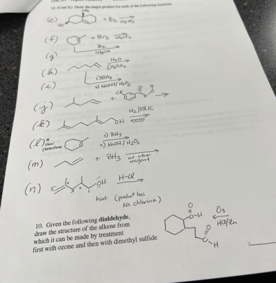CHE
10 (Cont'd) Draw the majw peducs fe ch of the oowong
CA
(e)
+ Bz abéz
HO
(f)
Brz
(h)
i)
DBH3
2) NGOH/ H202
(j)
Hz/PdIC
(Æ)
HQ
excess
) BH3
2) NaoH /H202
Stereechem
(m)
+ BHz
no other
reagent
(n)
HO.
H-ce
hint. (product has
No chlarine)
10. Given the following dialdehyde,
draw the structure of the alkene from
which it can be made by treatment
first with ozone and then with dimethyl sulfide

