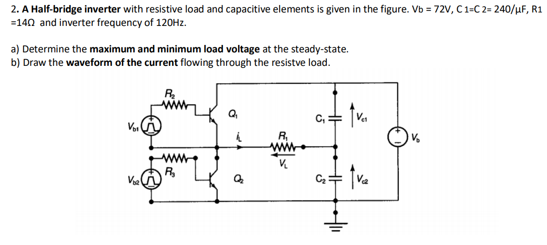 2. A Half-bridge inverter with resistive load and capacitive elements is given in the figure. Vb =72V, C 1=C 2= 240/µF, R1
=140 and inverter frequency of 120HZ.
a) Determine the maximum and minimum load voltage at the steady-state.
b) Draw the waveform of the current flowing through the resistve load.
Q,
C, =
VoI
R,
ww
R
C2
V2
