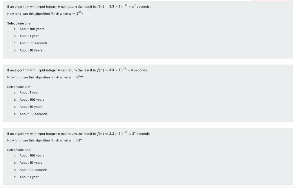 If an algorithm with input integer n can return the result in f(n) = 3.3 x 10 10 x n seconds.
How long can this algorithm finish when n = 230?
Seleccione una:
a. About 100 years
b. About 1 year
c. About 30 seconds
d. About 10 years
If an algorithm with input integer n can return the result in f(n) = 3.3 x 108 x n seconds.
How long can this algorithm finish when n = 2"?
Seleccione una:
a. About 1 year
b. About 100 years
c.
About 10 years
d. About 30 seconds
If an algorithm with input integer a can return the result in f(n) = 3.3 x 10 10 x 2" seconds.
How long can this algorithm finish when n = 63?
Seleccione una:
About 100 years
a.
b. About 10 years
c.
About 30 seconds
d. About 1 year
