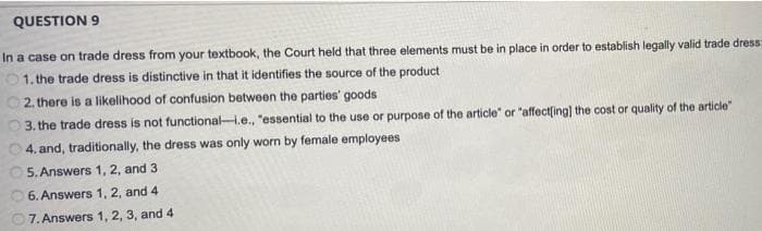 QUESTION 9
In a case on trade dress from your textbook, the Court held that three elements must be in place in order to establish legally valid trade dress:
01. the trade dress is distinctive in that it identifies the source of the product
2. there is a likelihood of confusion between the parties' goods
3. the trade dress is not functionalH.e., "essential to the use or purpose of the article" or "affectfing) the cost or quality of the article"
4. and, traditionally, the dress was only worn by female employees
5. Answers 1, 2, and 3
6. Answers 1, 2, and 4
7. Answers 1, 2, 3, and 4
