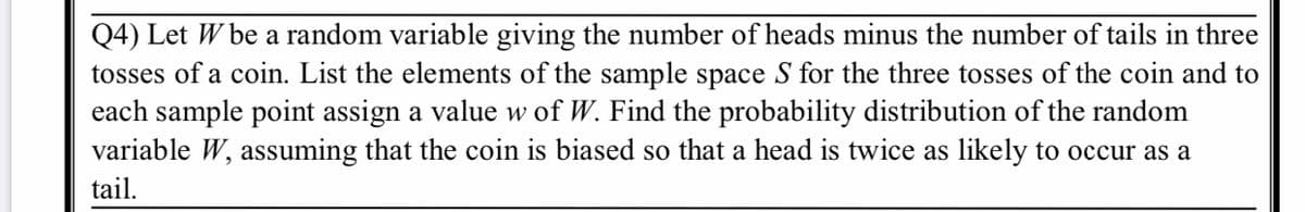 Q4) Let W be a random variable giving the number of heads minus the number of tails in three
tosses of a coin. List the elements of the sample space S for the three tosses of the coin and to
each sample point assign a value w of W. Find the probability distribution of the random
variable W, assuming that the coin is biased so that a head is twice as likely to occur as a
tail.
