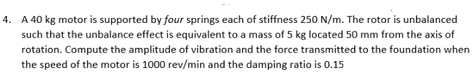 4. A 40 kg motor is supported by four springs each of stiffness 250 N/m. The rotor is unbalanced
such that the unbalance effect is equivalent to a mass of 5 kg located 50 mm from the axis of
rotation. Compute the amplitude of vibration and the force transmitted to the foundation when
the speed of the motor is 1000 rev/min and the damping ratio is 0.15
