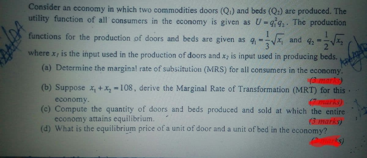 Consider an economy in which two commodities doors (Q) and beds (Q2) are produced. The
utility function of all consumers in the economy is given as U = q q, . The production
functions for the production of doors and beds are given as q
x,
3
1
and 92
where x, is the input used in the production of doors and x2 is input used in producing beds.
(a) Determine the margina! rate of subsiitution (MRS) for all consumers in the economy.
(3marks)
(b) Suppose x, +x, 108, derive the Marginal Rate of Transformation (MRT) for this
economy.
(c) Compute the quantity of doors and beds produced and sold at which the entire
economy attains equilibrium.
(d) What is the equilibrium price of a unit of door and a unit of bed in the economy?
(7 marks)
(3 marks)
(2marks)
