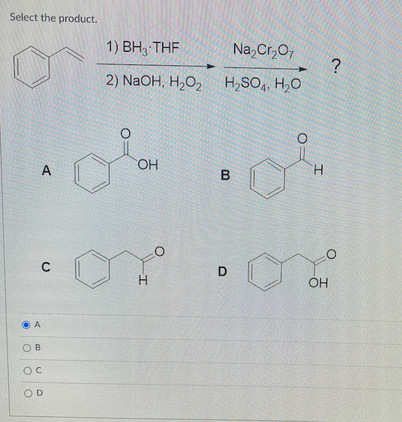 Select the product.
А
OB
Oc
A
с
OD
1) BH3 THF
2) NaOH, H2O2
O
олон
ОН
I
O
Na2Cr2O7
H₂SO4, H₂O
в
СО
D
I
?
0
OH