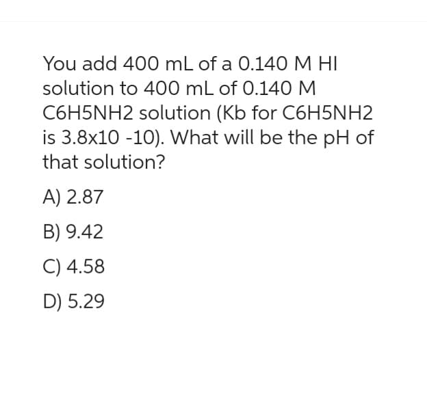 You add 400 mL of a 0.140 M HI
solution to 400 mL of 0.140 M
C6H5NH2 solution (Kb for C6H5NH2
is 3.8x10 -10). What will be the pH of
that solution?
A) 2.87
B) 9.42
C) 4.58
D) 5.29