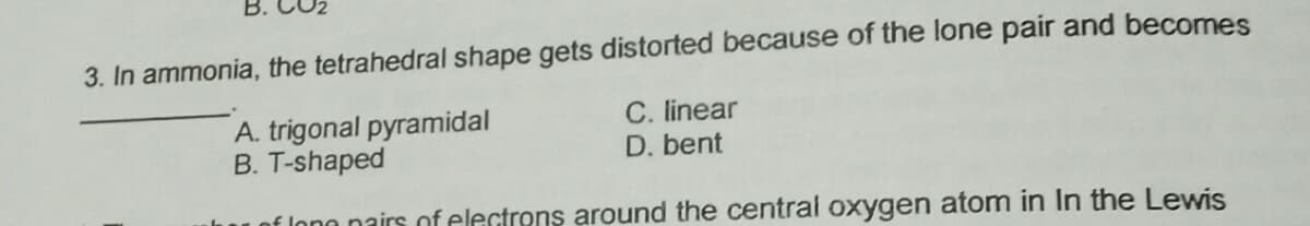 3. In ammonia, the tetrahedral shape gets distorted because of the lone pair and becomes
A. trigonal pyramidal
B. T-shaped
C. linear
D. bent
f long nairs of electrons around the central oxygen atom in In the Lewis
