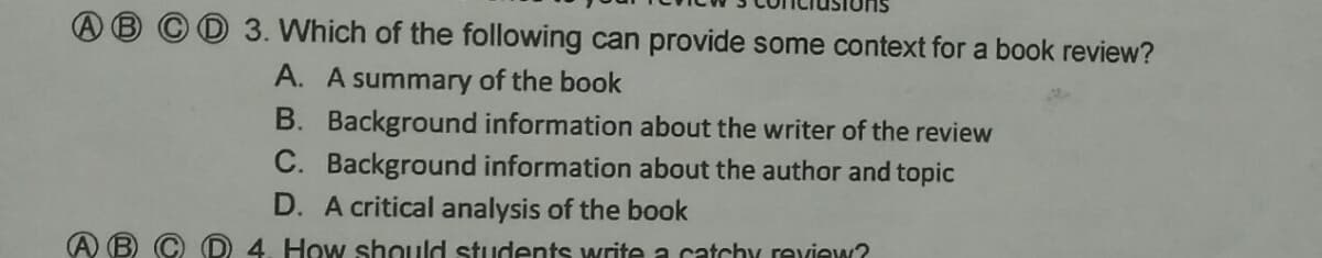 3. Which of the following can provide some context for a book review?
A. A summary of the book
B. Background information about the writer of the review
C. Background information about the author and topic
D. A critical analysis of the book
4. How should students write a catchy review?
