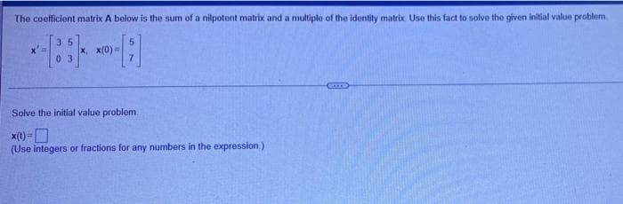 The coefficient matrix A below is the sum of a nilpotent matrix and a multiple of the identity matrix. Use this fact to solve the given initial value problem
5
X =
35
03
x, x(0) -
CETTS
Solve the initial value problem.
x(t)=
(Use integers or fractions for any numbers in the expression.)