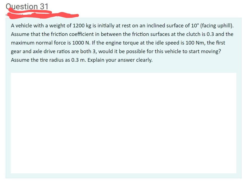 Question 31
A vehicle with a weight of 1200 kg is initially at rest on an inclined surface of 10° (facing uphill).
Assume that the friction coefficient in between the friction surfaces at the clutch is 0.3 and the
maximum normal force is 1000 N. If the engine torque at the idle speed is 100 Nm, the first
gear and axle drive ratios are both 3, would it be possible for this vehicle to start moving?
Assume the tire radius as 0.3 m. Explain your answer clearly.