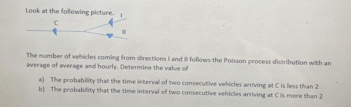 Look at the following picture.
C
||
The number of vehicles coming from directions I and II follows the Poisson process distribution with an
average of average and hourly. Determine the value of
a) The probability that the time interval of two consecutive vehicles arriving at C is less than 2
b) The probability that the time interval of two consecutive vehicles arriving at C is more than 2