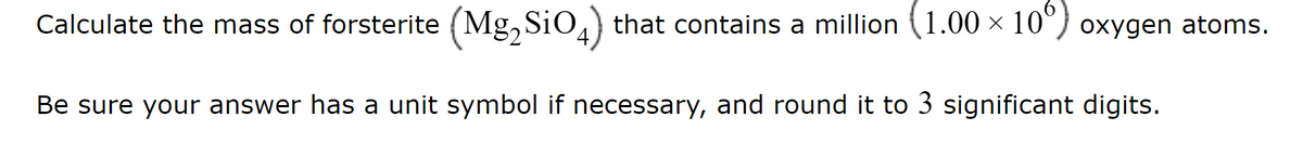 Calculate the mass of forsterite (Mg2SiO4) that contains a million (1.00 × 10°) oxygen atoms.
Be sure your answer has a unit symbol if necessary, and round it to 3 significant digits.