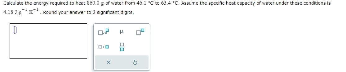 Calculate the energy required to heat 860.0 g of water from 46.1 °C to 63.4 °C. Assume the specific heat capacity of water under these conditions is
-1 -1
4.18 J-g K
. Round your answer to 3 significant digits.
0
ロ・ロ
X
μ
Olo
3
0