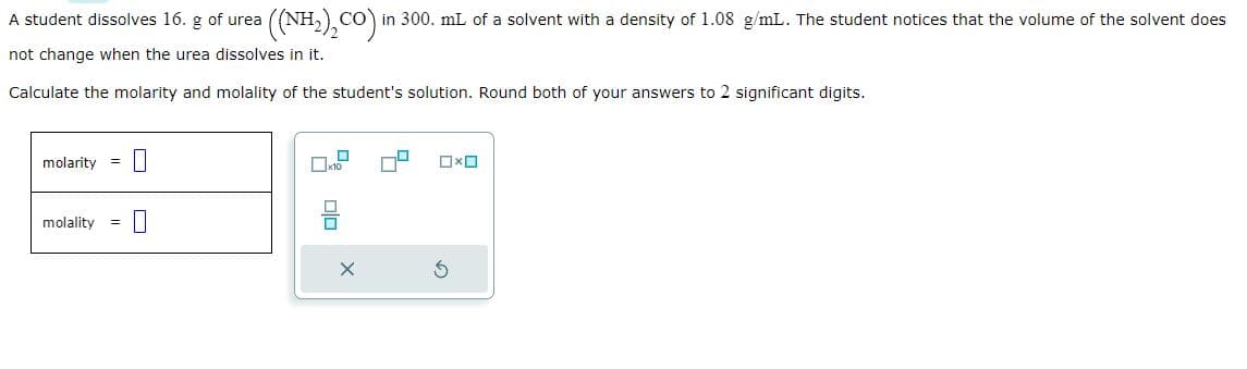 A student dissolves 16. g of urea
not change when the urea dissolves in it.
Calculate the molarity and molality of the student's solution. Round both of your answers to 2 significant digits.
molarity =
((NH,),CO) in 300. mL of a solvent with a density of 1.08 g/mL. The student notices that the volume of the solvent does
molality =
10
Olo
x