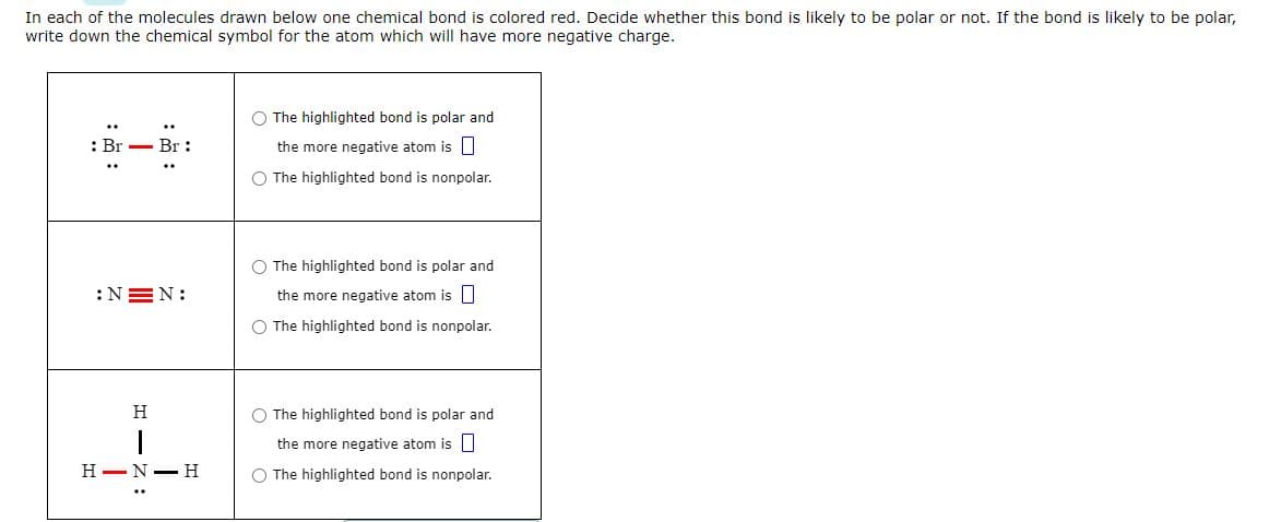 In each of the molecules drawn below one chemical bond is colored red. Decide whether this bond is likely to be polar or not. If the bond is likely to be polar,
write down the chemical symbol for the atom which will have more negative charge.
: Br
:NEN:
HIN:
Br:
H
H NH
O The highlighted bond is polar and
the more negative atom is
O The highlighted bond is nonpolar.
O The highlighted bond is polar and
the more negative atom is
O The highlighted bond is nonpolar.
O The highlighted bond is polar and
the more negative atom is
O The highlighted bond is nonpolar.