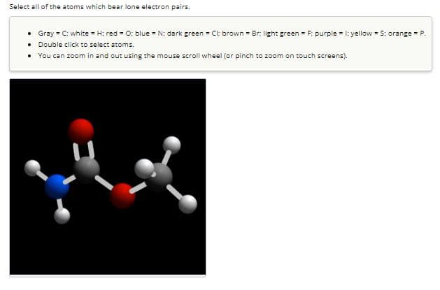 Select all of the atoms which bear lone electron pairs.
• Gray = C: white = H; red = 0; blue = N; dark green = Cl; brown = Br; light green=F: purple = 1; yellow = S: orange = P.
• Double click to select atoms.
• You can zoom in and out using the mouse scroll wheel (or pinch to zoom on touch screens).