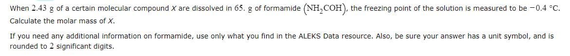 When 2.43 g of a certain molecular compound X are dissolved in 65. g of formamide (NH₂COH), the freezing point of the solution is measured to be -0.4 °C.
Calculate the molar mass of X.
If you need any additional information on formamide, use only what you find in the ALEKS Data resource. Also, be sure your answer has a unit symbol, and is
rounded to 2 significant digits.