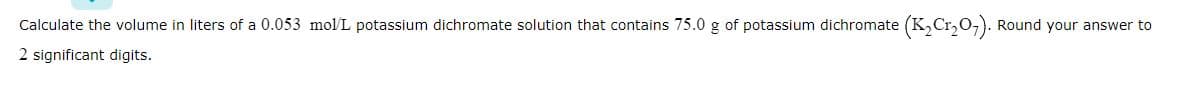 Calculate the volume in liters of a 0.053 mol/L potassium dichromate solution that contains 75.0 g of potassium dichromate (K₂Cr₂O7). Round your answer to
2 significant digits.