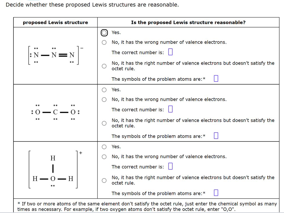 Decide whether these proposed Lewis structures are reasonable.
proposed Lewis structure
|N—N=N]
: 0:
:0-C
H
..
I
:Ö:
H
1
O-H
+
Is the proposed Lewis structure reasonable?
Yes.
No, it has the wrong number of valence electrons.
The correct number is:
No, it has the right number of valence electrons but doesn't satisfy the
octet rule.
The symbols of the problem atoms are:
Yes.
No, it has the wrong number of valence electrons.
The correct number is:
No, it has the right number of valence electrons but doesn't satisfy the
octet rule.
The symbols of the problem atoms are: *
Yes.
No, it has the wrong number of valence electrons.
The correct number is:
No, it has the right number of valence electrons but doesn't satisfy the
octet rule.
The symbols of the problem atoms are:
*
* If two or more atoms of the same element don't satisfy the octet rule, just enter the chemical symbol as many
times as necessary. For example, if two oxygen atoms don't satisfy the octet rule, enter "0,0".