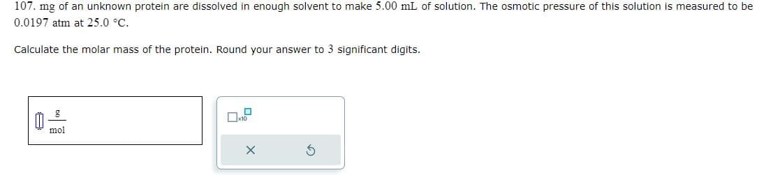 107. mg of an unknown protein are dissolved in enough solvent to make 5.00 mL of solution. The osmotic pressure of this solution is measured to be
0.0197 atm at 25.0 °C.
Calculate the molar mass of the protein. Round your answer to 3 significant digits.
mol
X