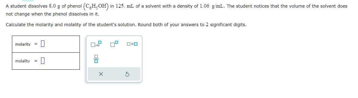 A student dissolves 8.0 g of phenol (CH₂OH) in 125. mL of a solvent with a density of 1.06 g/mL. The student notices that the volume of the solvent does
not change when the phenol dissolves in it.
Calculate the molarity and molality of the student's solution. Round both of your answers to 2 significant digits.
molarity
molality =
x10
DO
0x0