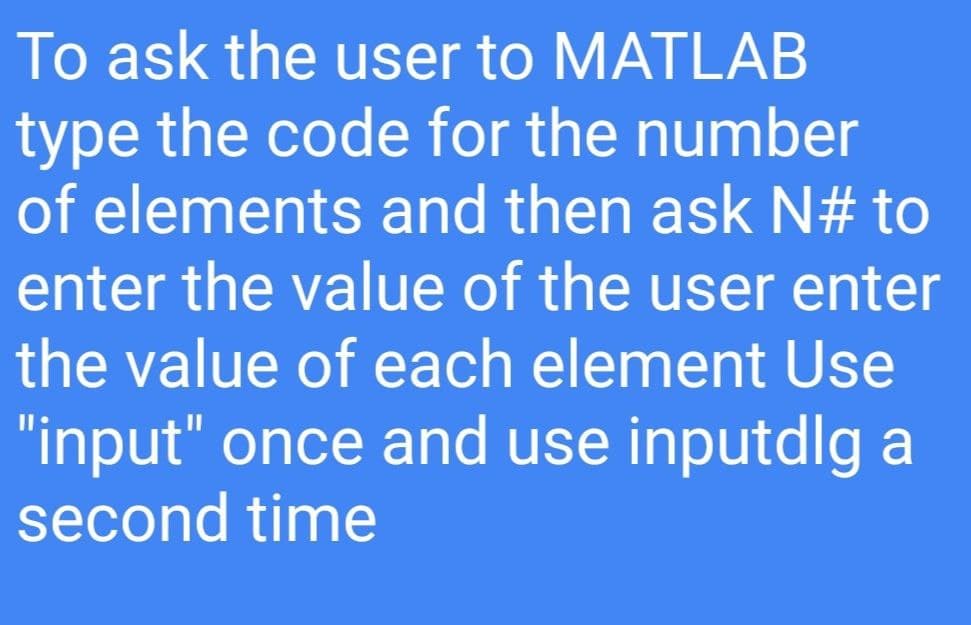 To ask the user to MATLAB
type the code for the number
of elements and then ask N# to
enter the value of the user enter
the value of each element Use
"input" once and use inputdlg a
second time
