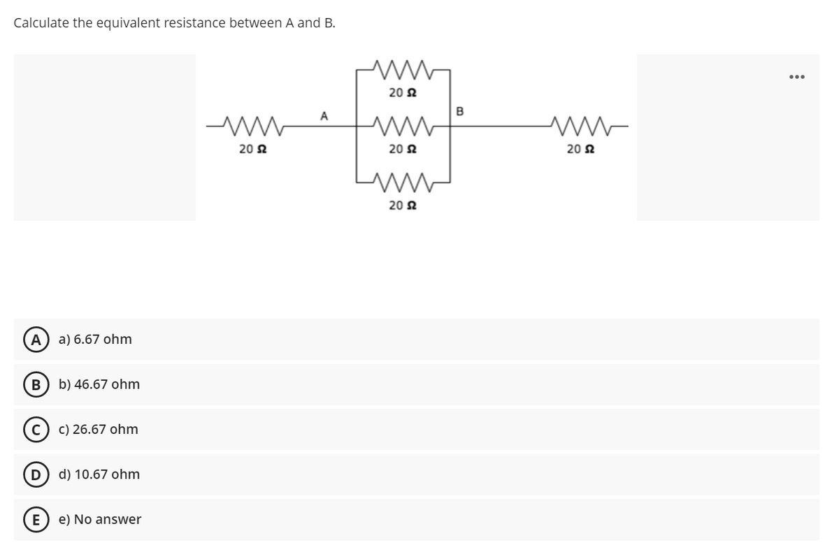 Calculate the equivalent resistance between A and B.
20 N
B
A
20 2
20 2
20 2
20 2
a) 6.67 ohm
b) 46.67 ohm
(c) c) 26.67 ohm
D
d) 10.67 ohm
E) e) No answer
