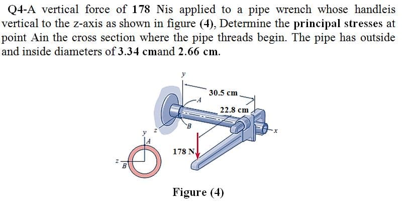 Q4-A vertical force of 178 Nis applied to a pipe wrench whose handleis
vertical to the z-axis as shown in figure (4), Determine the principal stresses at
point Ain the cross section where the pipe threads begin. The pipe has outside
and inside diameters of 3.34 cmand 2.66 cm.
30.5 cm
22.8 cm
178 N.
Figure (4)
